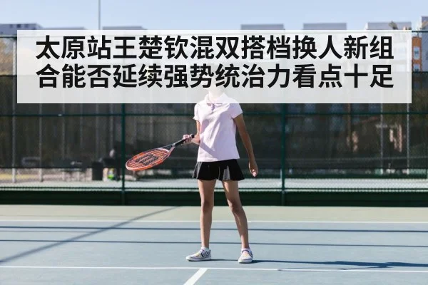 太原站王楚钦混双搭档换人新组合能否延续强势统治力看点十足