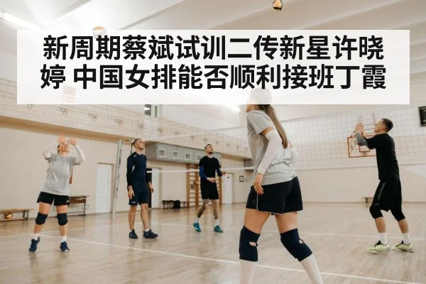 新周期蔡斌试训二传新星许晓婷 中国女排能否顺利接班丁霞